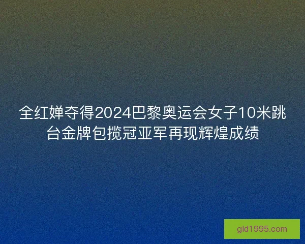 全红婵夺得2024巴黎奥运会女子10米跳台金牌包揽冠亚军再现辉煌成绩