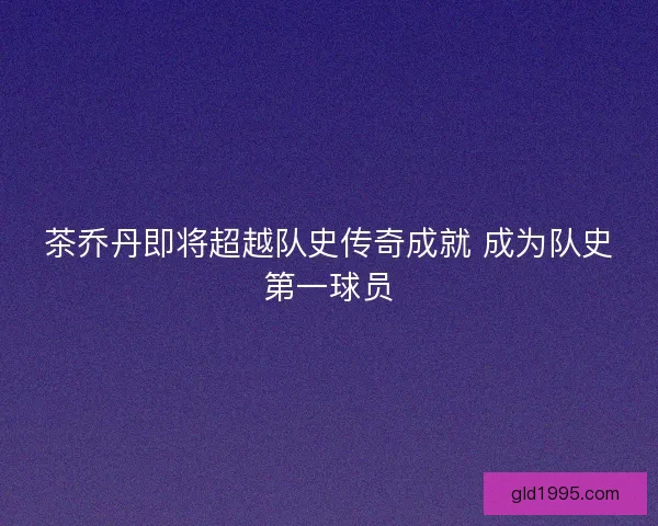 茶乔丹即将超越队史传奇成就 成为队史第一球员