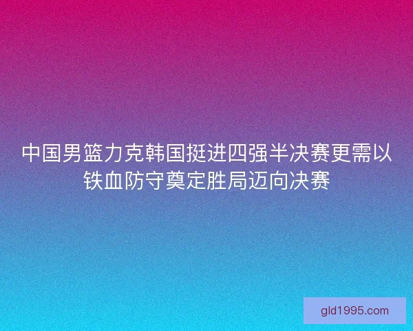 中国男篮力克韩国挺进四强半决赛更需以铁血防守奠定胜局迈向决赛