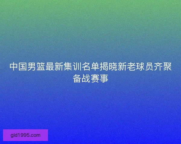 中国男篮最新集训名单揭晓新老球员齐聚备战赛事