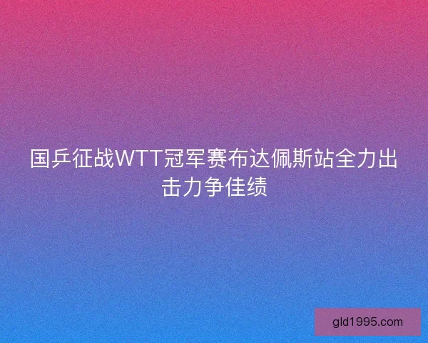 国乒征战WTT冠军赛布达佩斯站全力出击力争佳绩
